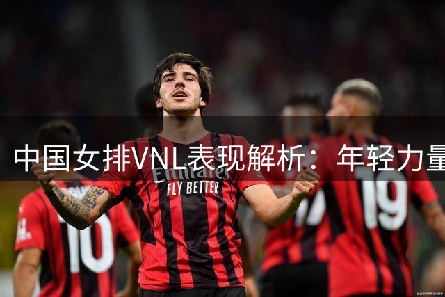 中国女排VNL表现解析：年轻力量闪耀赛场，三大顽疾亟待解决