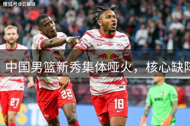 中国男篮新秀集体哑火，核心缺阵暴露进攻软肋
