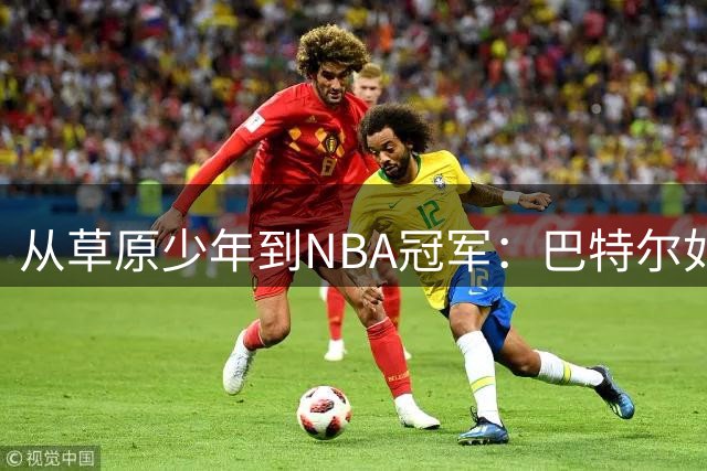 从草原少年到NBA冠军：巴特尔如何用责任书写传奇人生
