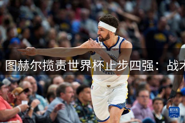 图赫尔揽责世界杯止步四强：战术选择无悔 痛定思痛重振三狮军团