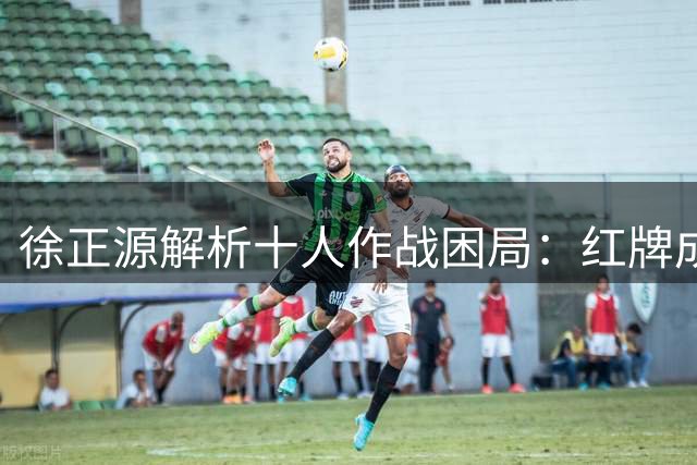 徐正源解析十人作战困局：红牌成转折点 铁人精神获主帅点赞