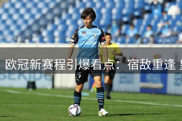 欧冠新赛程引爆看点：宿敌重逢 皇马遇良机