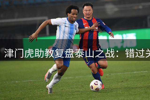 津门虎助教复盘泰山之战：错过关键时机致憾负 后防选择引争议