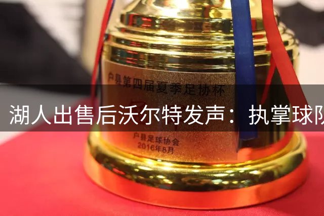 湖人出售后沃尔特发声：执掌球队是莫大荣耀 期待更美好未来空一行