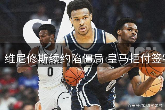 维尼修斯续约陷僵局 皇马拒付签字费恐致谈判破裂