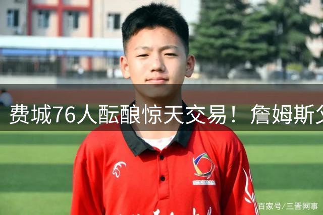 费城76人酝酿惊天交易！詹姆斯父子同队或成现实