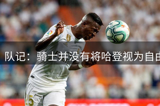 队记：骑士并没有将哈登视为自由球员 没必要现在就与其签约