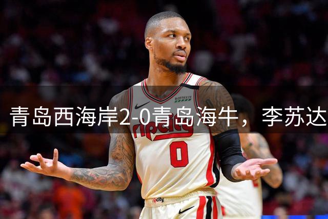 青岛西海岸2-0青岛海牛，李苏达染红，产生3大不可思议+2个不争事实