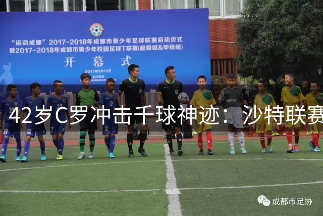 42岁C罗冲击千球神迹：沙特联赛能否见证足坛历史性时刻？